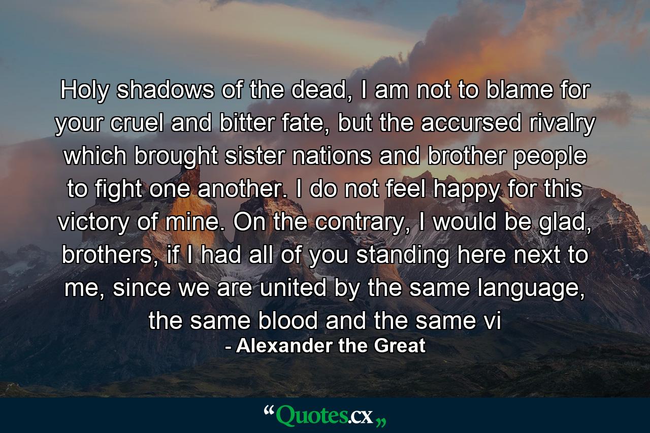 Holy shadows of the dead, I am not to blame for your cruel and bitter fate, but the accursed rivalry which brought sister nations and brother people to fight one another. I do not feel happy for this victory of mine. On the contrary, I would be glad, brothers, if I had all of you standing here next to me, since we are united by the same language, the same blood and the same vi - Quote by Alexander the Great