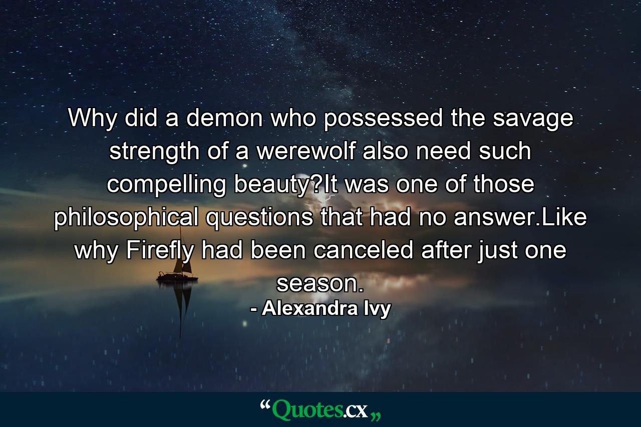 Why did a demon who possessed the savage strength of a werewolf also need such compelling beauty?It was one of those philosophical questions that had no answer.Like why Firefly had been canceled after just one season. - Quote by Alexandra Ivy