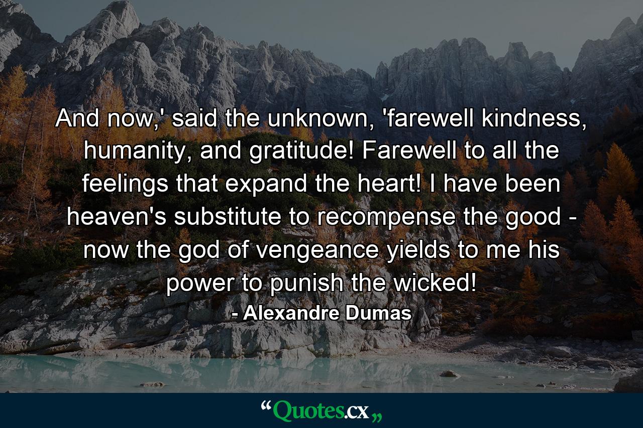 And now,' said the unknown, 'farewell kindness, humanity, and gratitude! Farewell to all the feelings that expand the heart! I have been heaven's substitute to recompense the good - now the god of vengeance yields to me his power to punish the wicked! - Quote by Alexandre Dumas