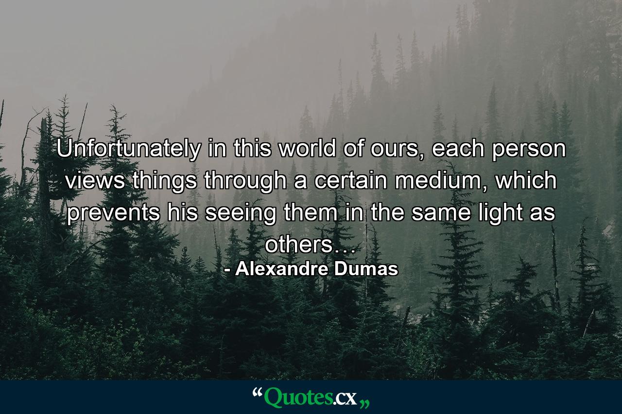 Unfortunately in this world of ours, each person views things through a certain medium, which prevents his seeing them in the same light as others… - Quote by Alexandre Dumas