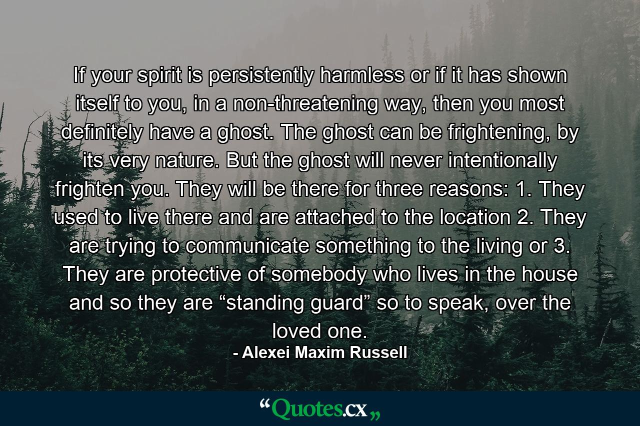 If your spirit is persistently harmless or if it has shown itself to you, in a non-threatening way, then you most definitely have a ghost. The ghost can be frightening, by its very nature. But the ghost will never intentionally frighten you. They will be there for three reasons: 1. They used to live there and are attached to the location 2. They are trying to communicate something to the living or 3. They are protective of somebody who lives in the house and so they are “standing guard” so to speak, over the loved one. - Quote by Alexei Maxim Russell