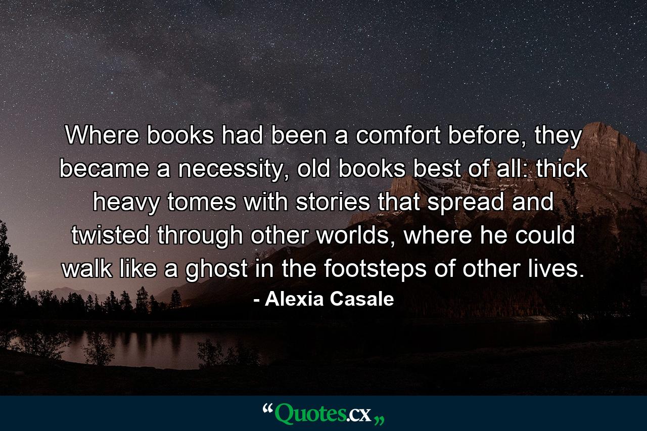 Where books had been a comfort before, they became a necessity, old books best of all: thick heavy tomes with stories that spread and twisted through other worlds, where he could walk like a ghost in the footsteps of other lives. - Quote by Alexia Casale