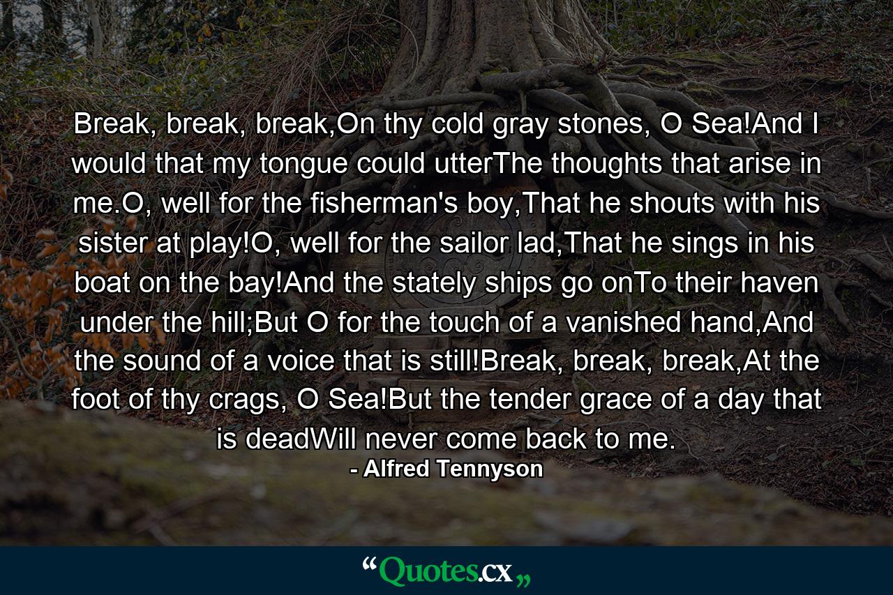 Break, break, break,On thy cold gray stones, O Sea!And I would that my tongue could utterThe thoughts that arise in me.O, well for the fisherman's boy,That he shouts with his sister at play!O, well for the sailor lad,That he sings in his boat on the bay!And the stately ships go onTo their haven under the hill;But O for the touch of a vanished hand,And the sound of a voice that is still!Break, break, break,At the foot of thy crags, O Sea!But the tender grace of a day that is deadWill never come back to me. - Quote by Alfred Tennyson