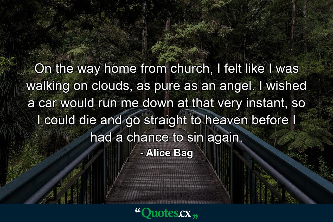 On the way home from church, I felt like I was walking on clouds, as pure as an angel. I wished a car would run me down at that very instant, so I could die and go straight to heaven before I had a chance to sin again. - Quote by Alice Bag