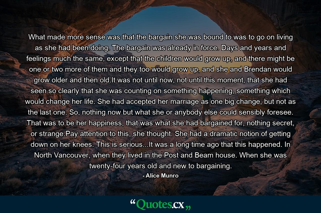 What made more sense was that the bargain she was bound to was to go on living as she had been doing. The bargain was already in force. Days and years and feelings much the same, except that the children would grow up, and there might be one or two more of them and they too would grow up, and she and Brendan would grow older and then old.It was not until now, not until this moment, that she had seen so clearly that she was counting on something happening, something which would change her life. She had accepted her marriage as one big change, but not as the last one. So, nothing now but what she or anybody else could sensibly foresee. That was to be her happiness, that was what she had bargained for, nothing secret, or strange.Pay attention to this, she thought. She had a dramatic notion of getting down on her knees. This is serious...It was a long time ago that this happened. In North Vancouver, when they lived in the Post and Beam house. When she was twenty-four years old and new to bargaining. - Quote by Alice Munro