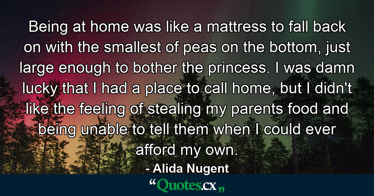 Being at home was like a mattress to fall back on with the smallest of peas on the bottom, just large enough to bother the princess. I was damn lucky that I had a place to call home, but I didn't like the feeling of stealing my parents food and being unable to tell them when I could ever afford my own. - Quote by Alida Nugent