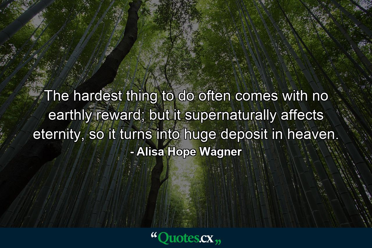 The hardest thing to do often comes with no earthly reward; but it supernaturally affects eternity, so it turns into huge deposit in heaven. - Quote by Alisa Hope Wagner