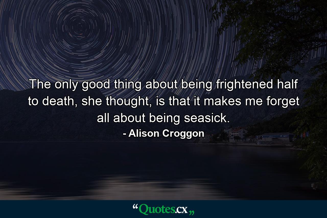 The only good thing about being frightened half to death, she thought, is that it makes me forget all about being seasick. - Quote by Alison Croggon