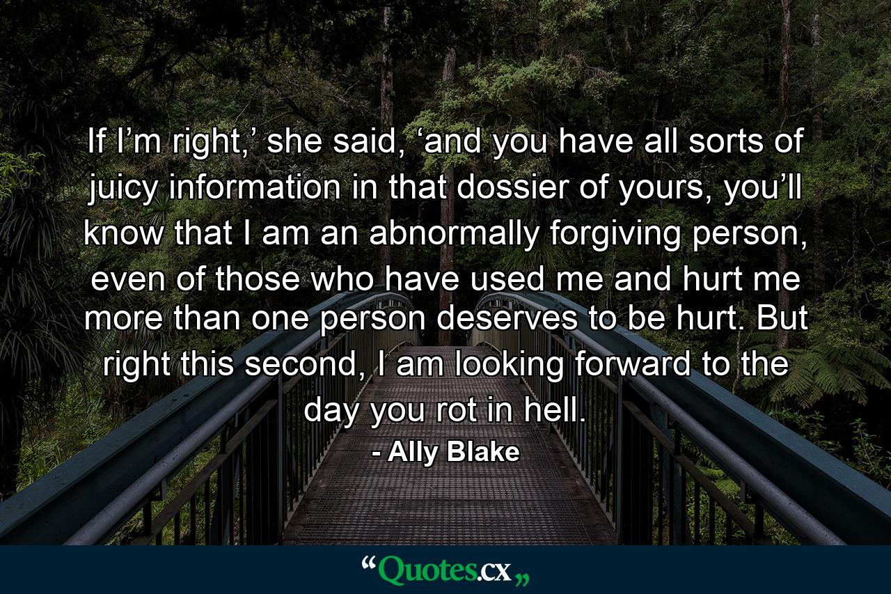 If I’m right,’ she said, ‘and you have all sorts of juicy information in that dossier of yours, you’ll know that I am an abnormally forgiving person, even of those who have used me and hurt me more than one person deserves to be hurt. But right this second, I am looking forward to the day you rot in hell. - Quote by Ally Blake