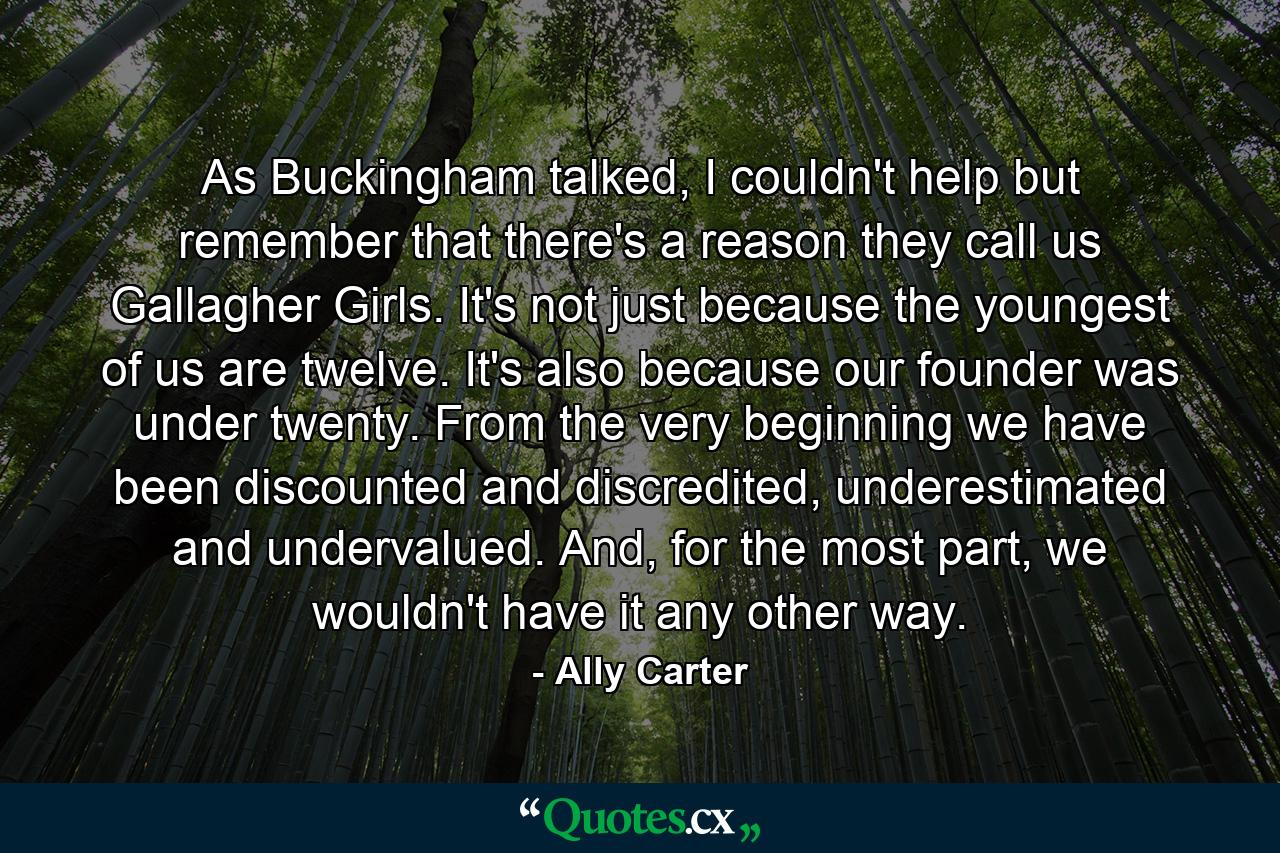 As Buckingham talked, I couldn't help but remember that there's a reason they call us Gallagher Girls. It's not just because the youngest of us are twelve. It's also because our founder was under twenty. From the very beginning we have been discounted and discredited, underestimated and undervalued. And, for the most part, we wouldn't have it any other way. - Quote by Ally Carter