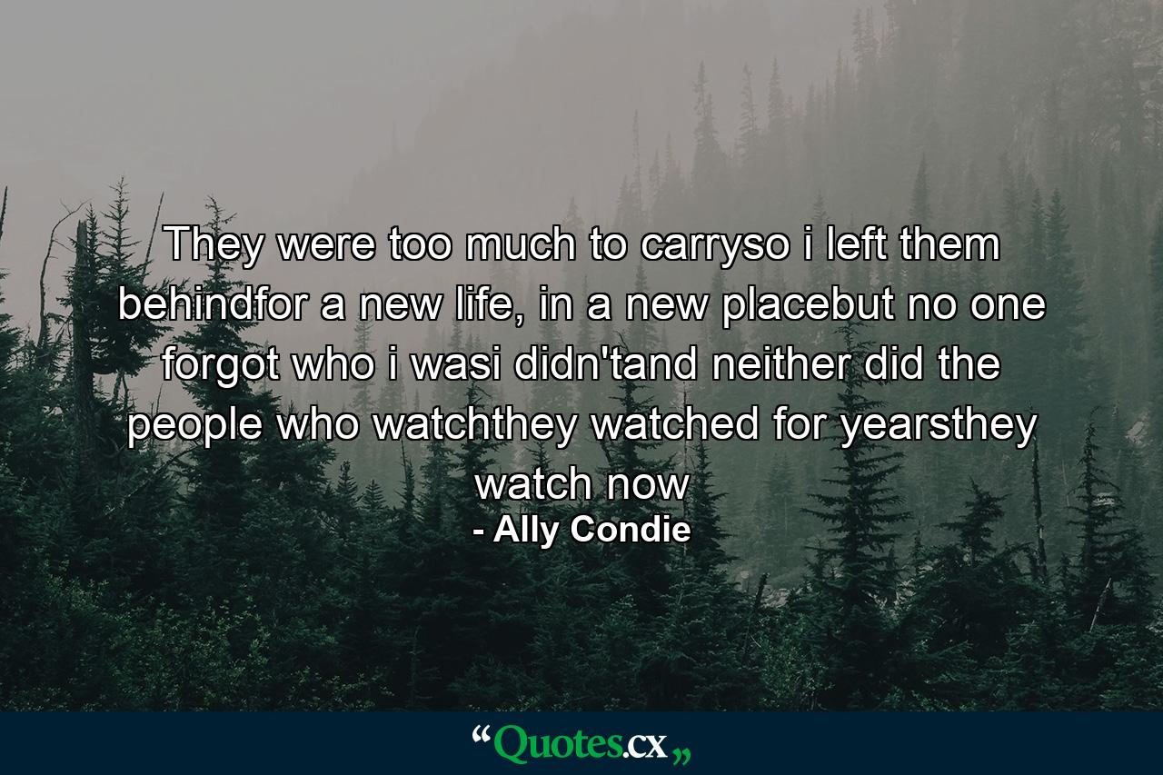 They were too much to carryso i left them behindfor a new life, in a new placebut no one forgot who i wasi didn'tand neither did the people who watchthey watched for yearsthey watch now - Quote by Ally Condie