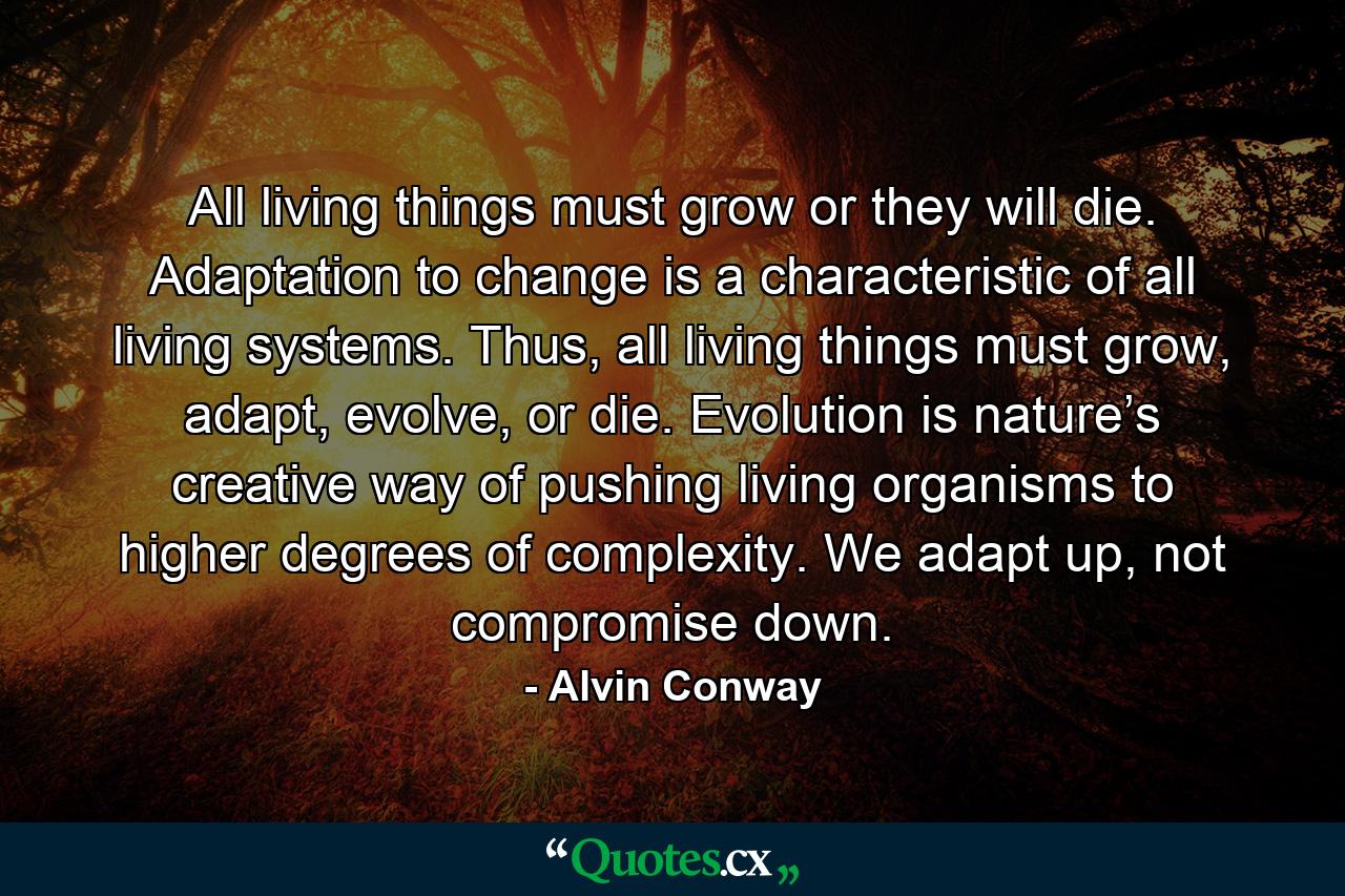 All living things must grow or they will die. Adaptation to change is a characteristic of all living systems. Thus, all living things must grow, adapt, evolve, or die. Evolution is nature’s creative way of pushing living organisms to higher degrees of complexity. We adapt up, not compromise down. - Quote by Alvin Conway