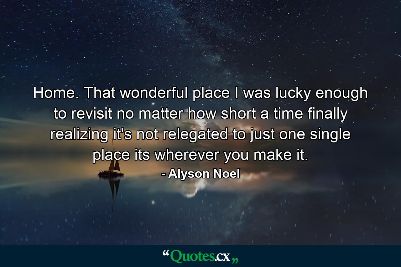 Home. That wonderful place I was lucky enough to revisit no matter how short a time finally realizing it's not relegated to just one single place its wherever you make it. - Quote by Alyson Noel