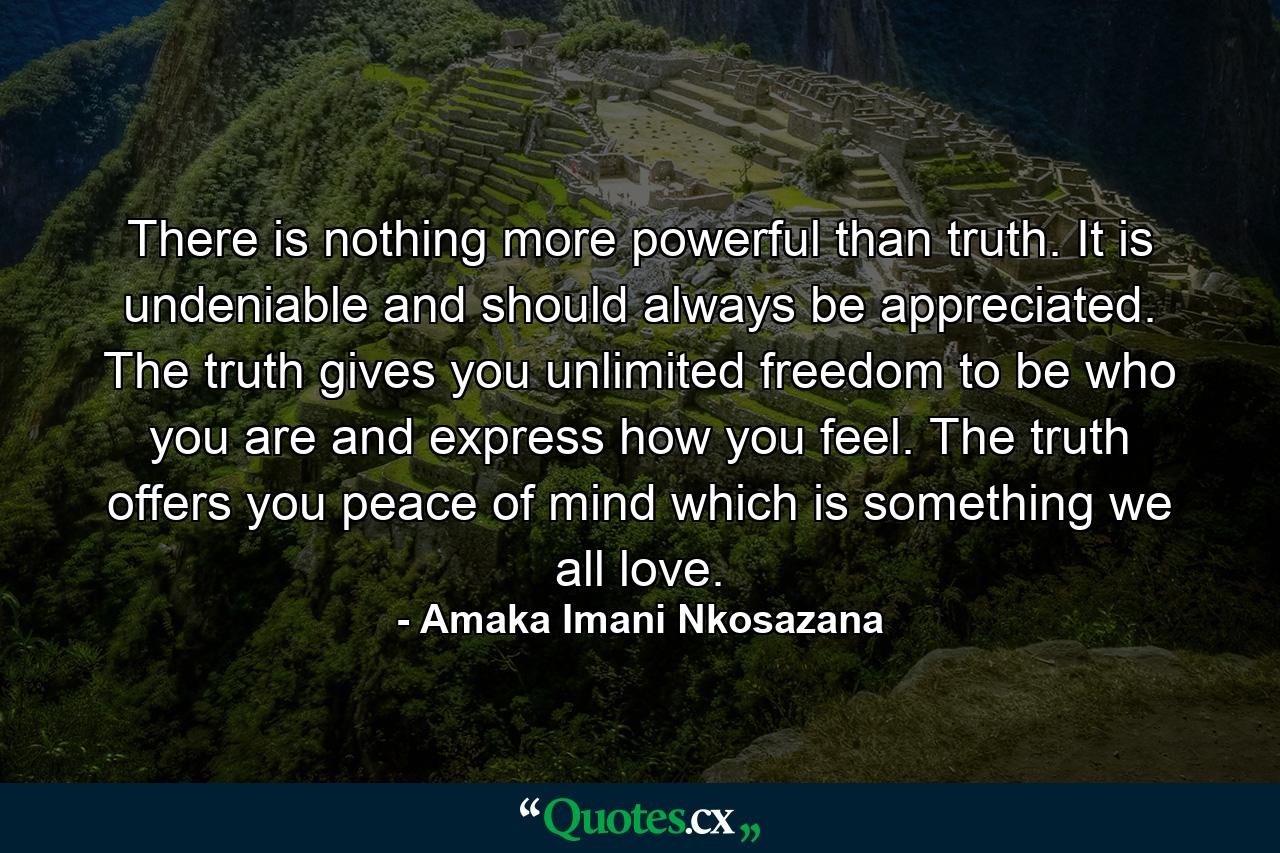 There is nothing more powerful than truth. It is undeniable and should always be appreciated. The truth gives you unlimited freedom to be who you are and express how you feel. The truth offers you peace of mind which is something we all love. - Quote by Amaka Imani Nkosazana