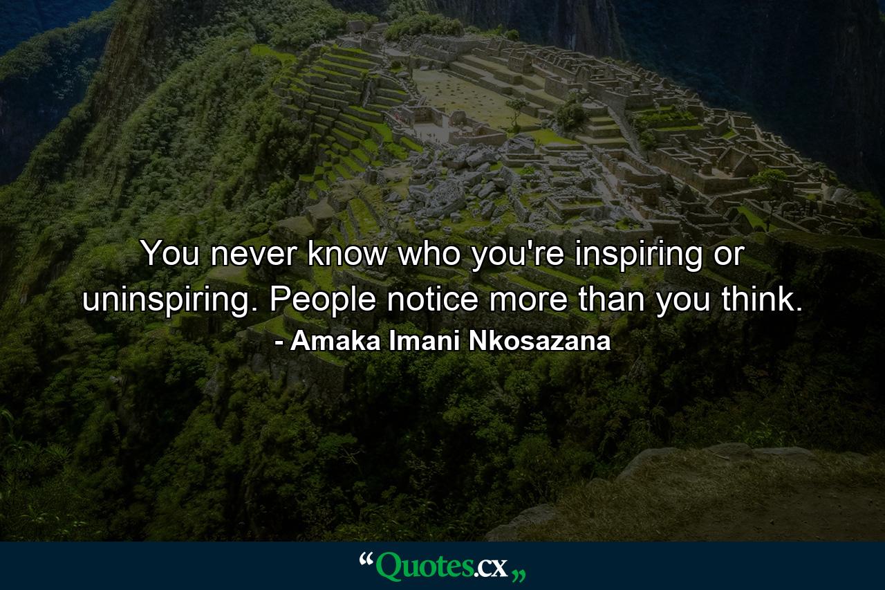 You never know who you're inspiring or uninspiring. People notice more than you think. - Quote by Amaka Imani Nkosazana