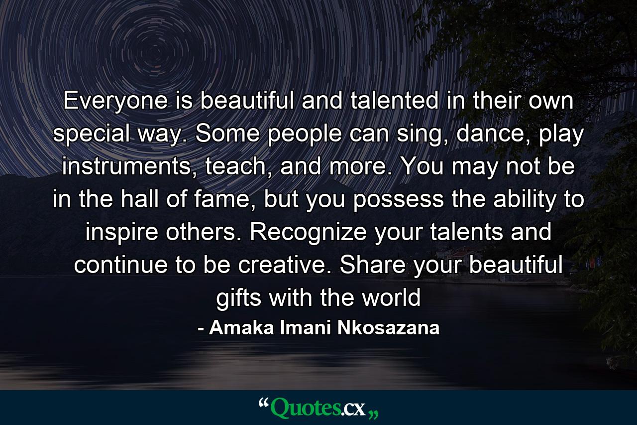 Everyone is beautiful and talented in their own special way. Some people can sing, dance, play instruments, teach, and more. You may not be in the hall of fame, but you possess the ability to inspire others. Recognize your talents and continue to be creative. Share your beautiful gifts with the world - Quote by Amaka Imani Nkosazana