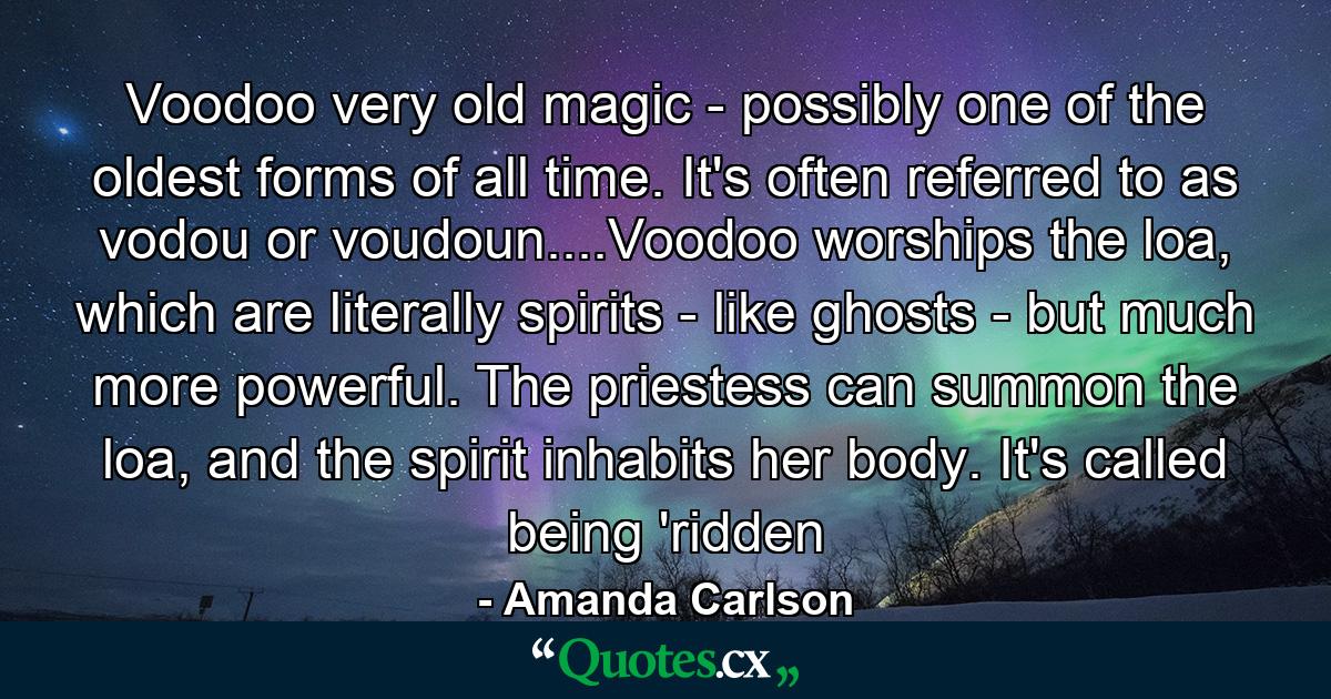 Voodoo very old magic - possibly one of the oldest forms of all time. It's often referred to as vodou or voudoun....Voodoo worships the loa, which are literally spirits - like ghosts - but much more powerful. The priestess can summon the loa, and the spirit inhabits her body. It's called being 'ridden - Quote by Amanda Carlson