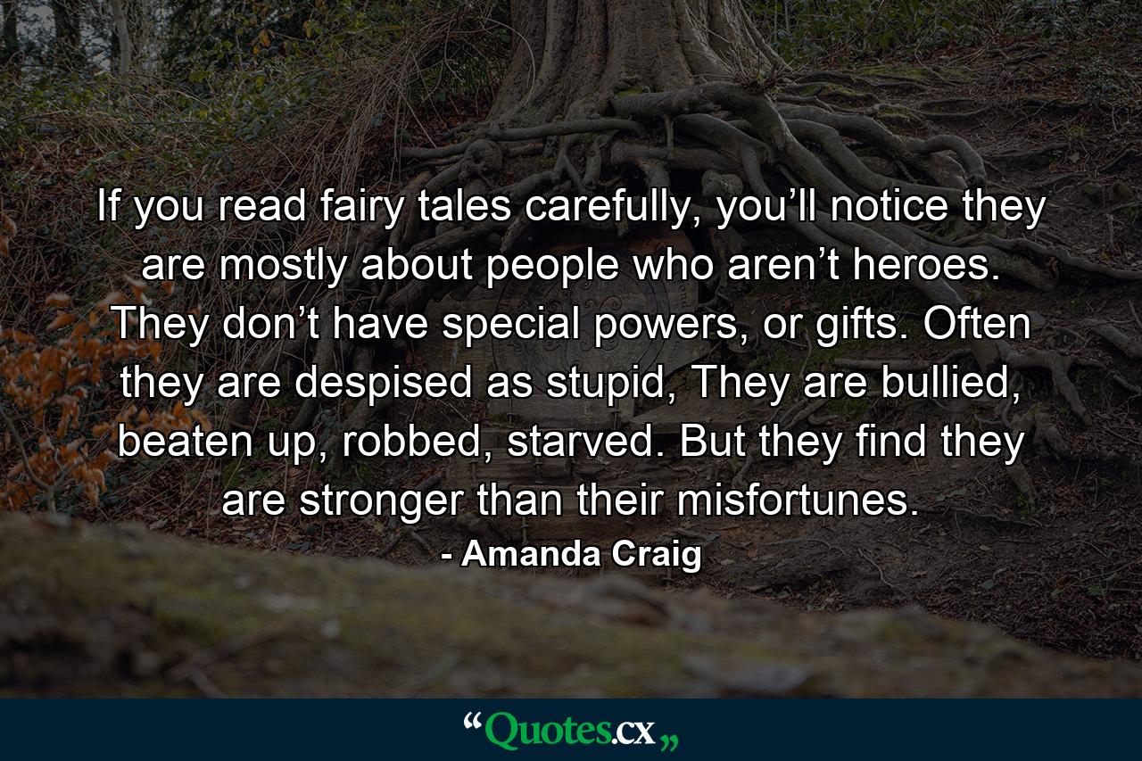 If you read fairy tales carefully, you’ll notice they are mostly about people who aren’t heroes. They don’t have special powers, or gifts. Often they are despised as stupid, They are bullied, beaten up, robbed, starved. But they find they are stronger than their misfortunes. - Quote by Amanda Craig