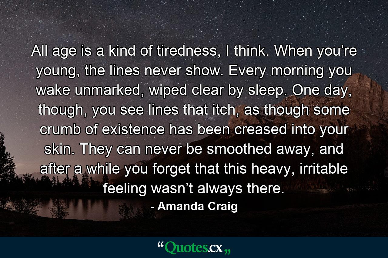 All age is a kind of tiredness, I think. When you’re young, the lines never show. Every morning you wake unmarked, wiped clear by sleep. One day, though, you see lines that itch, as though some crumb of existence has been creased into your skin. They can never be smoothed away, and after a while you forget that this heavy, irritable feeling wasn’t always there. - Quote by Amanda Craig