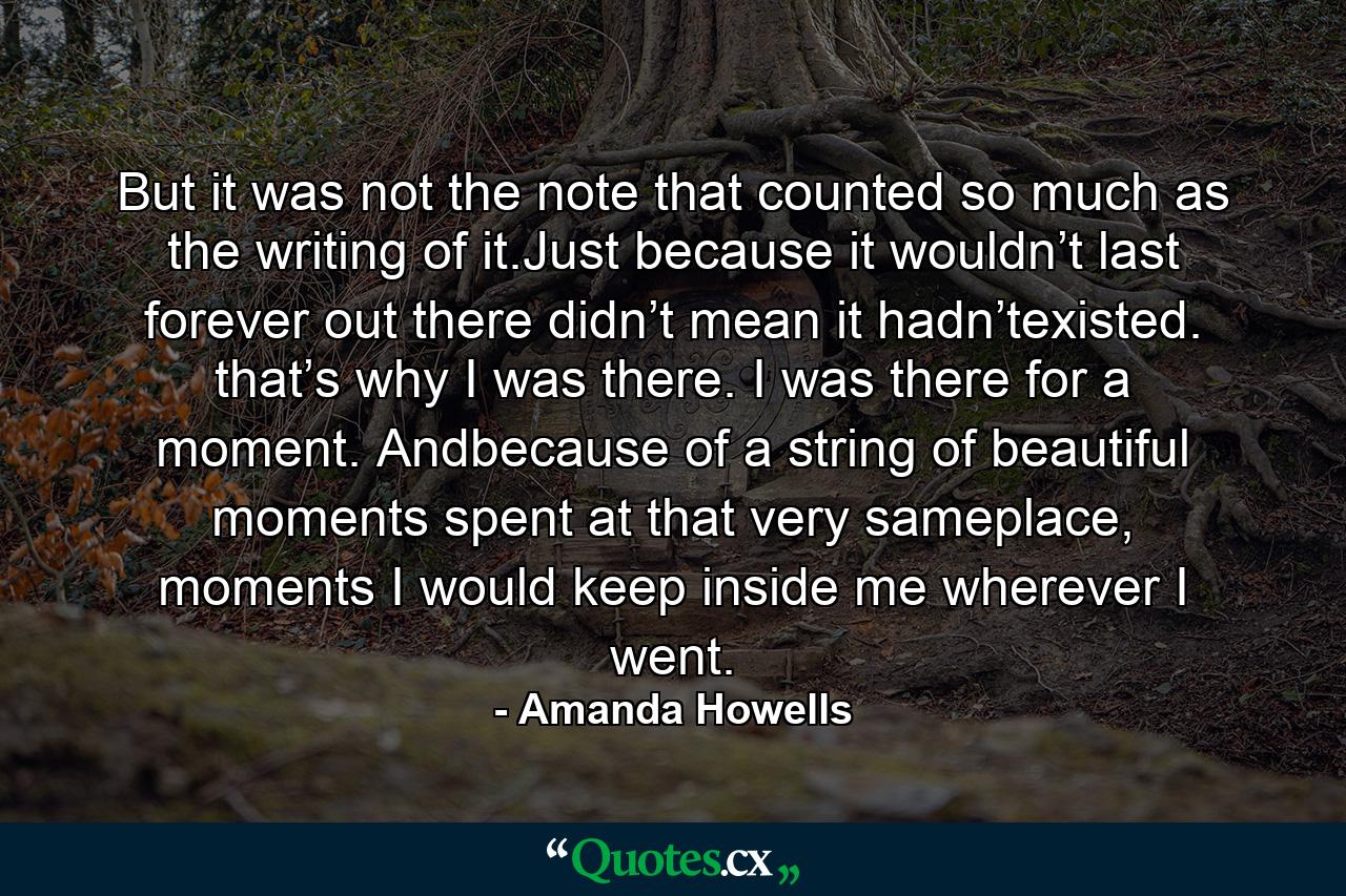 But it was not the note that counted so much as the writing of it.Just because it wouldn’t last forever out there didn’t mean it hadn’texisted. that’s why I was there. I was there for a moment. Andbecause of a string of beautiful moments spent at that very sameplace, moments I would keep inside me wherever I went. - Quote by Amanda Howells