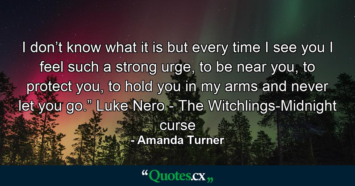 I don’t know what it is but every time I see you I feel such a strong urge, to be near you, to protect you, to hold you in my arms and never let you go.” Luke Nero - The Witchlings-Midnight curse - Quote by Amanda Turner