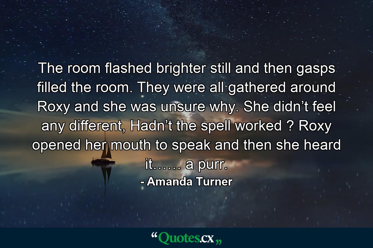 The room flashed brighter still and then gasps filled the room. They were all gathered around Roxy and she was unsure why. She didn’t feel any different, Hadn’t the spell worked ? Roxy opened her mouth to speak and then she heard it…… a purr. - Quote by Amanda Turner