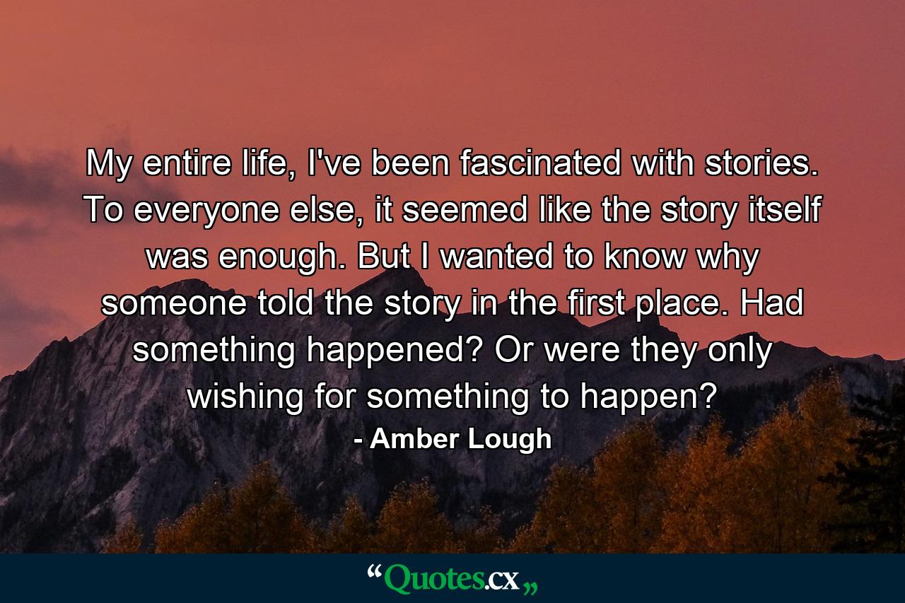 My entire life, I've been fascinated with stories. To everyone else, it seemed like the story itself was enough. But I wanted to know why someone told the story in the first place. Had something happened? Or were they only wishing for something to happen? - Quote by Amber Lough