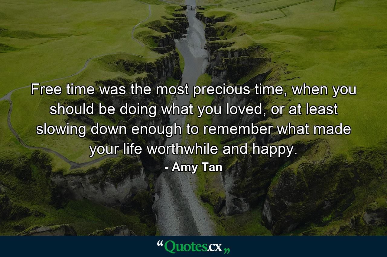 Free time was the most precious time, when you should be doing what you loved, or at least slowing down enough to remember what made your life worthwhile and happy. - Quote by Amy Tan