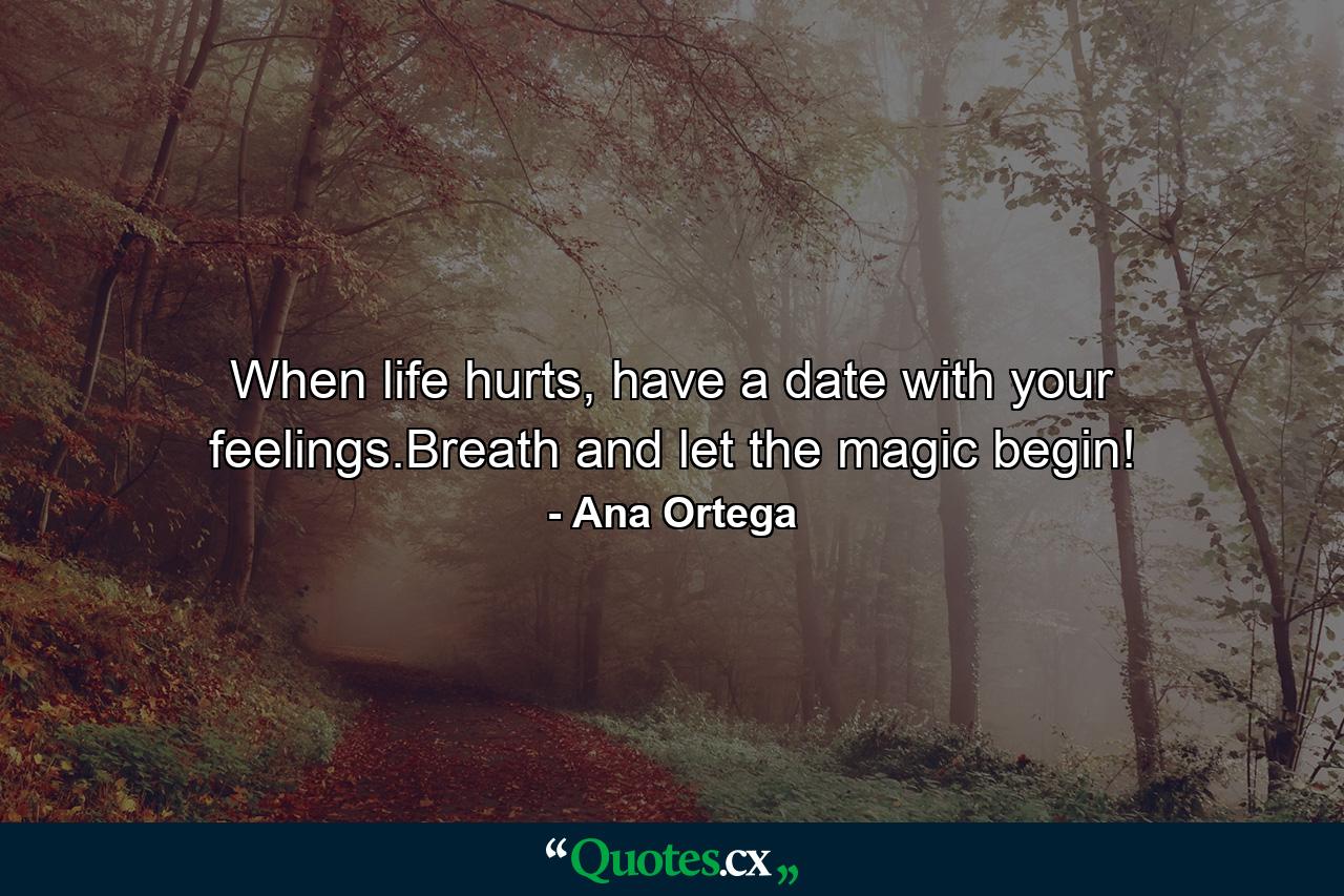 When life hurts, have a date with your feelings.Breath and let the magic begin! - Quote by Ana Ortega