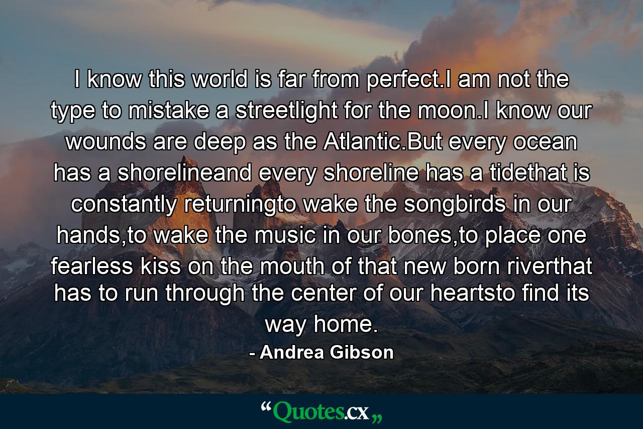 I know this world is far from perfect.I am not the type to mistake a streetlight for the moon.I know our wounds are deep as the Atlantic.But every ocean has a shorelineand every shoreline has a tidethat is constantly returningto wake the songbirds in our hands,to wake the music in our bones,to place one fearless kiss on the mouth of that new born riverthat has to run through the center of our heartsto find its way home. - Quote by Andrea Gibson