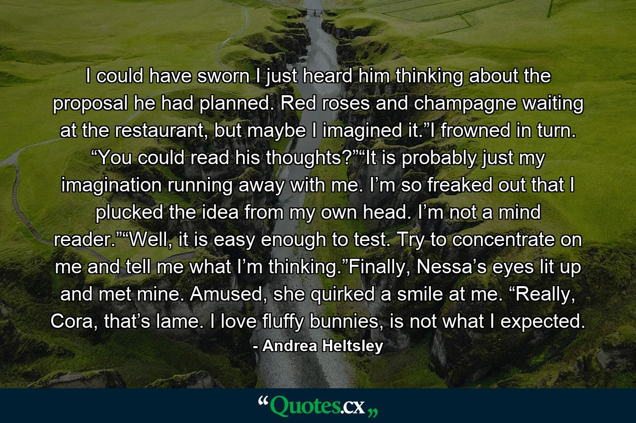 I could have sworn I just heard him thinking about the proposal he had planned. Red roses and champagne waiting at the restaurant, but maybe I imagined it.”I frowned in turn. “You could read his thoughts?”“It is probably just my imagination running away with me. I’m so freaked out that I plucked the idea from my own head. I’m not a mind reader.”“Well, it is easy enough to test. Try to concentrate on me and tell me what I’m thinking.”Finally, Nessa’s eyes lit up and met mine. Amused, she quirked a smile at me. “Really, Cora, that’s lame. I love fluffy bunnies, is not what I expected. - Quote by Andrea Heltsley