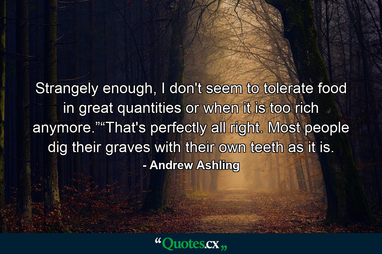 Strangely enough, I don't seem to tolerate food in great quantities or when it is too rich anymore.”“That's perfectly all right. Most people dig their graves with their own teeth as it is. - Quote by Andrew Ashling