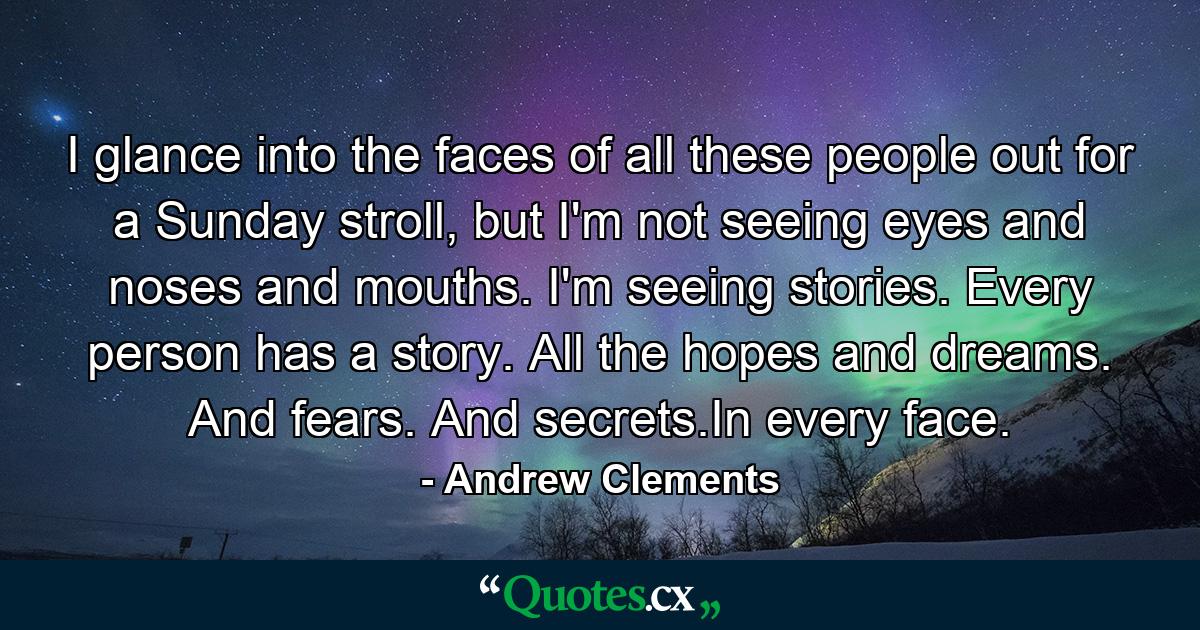 I glance into the faces of all these people out for a Sunday stroll, but I'm not seeing eyes and noses and mouths. I'm seeing stories. Every person has a story. All the hopes and dreams. And fears. And secrets.In every face. - Quote by Andrew Clements