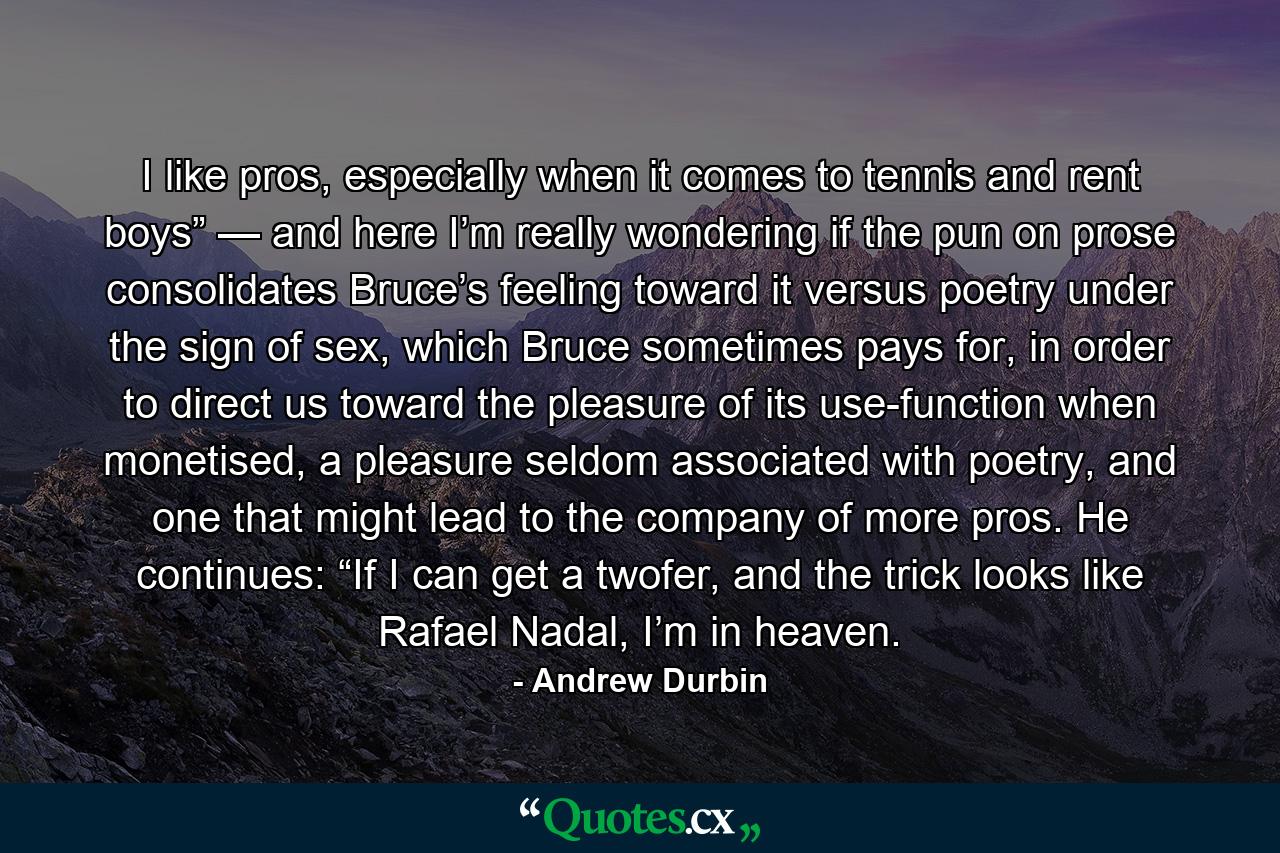 I like pros, especially when it comes to tennis and rent boys” — and here I’m really wondering if the pun on prose consolidates Bruce’s feeling toward it versus poetry under the sign of sex, which Bruce sometimes pays for, in order to direct us toward the pleasure of its use-function when monetised, a pleasure seldom associated with poetry, and one that might lead to the company of more pros. He continues: “If I can get a twofer, and the trick looks like Rafael Nadal, I’m in heaven. - Quote by Andrew Durbin