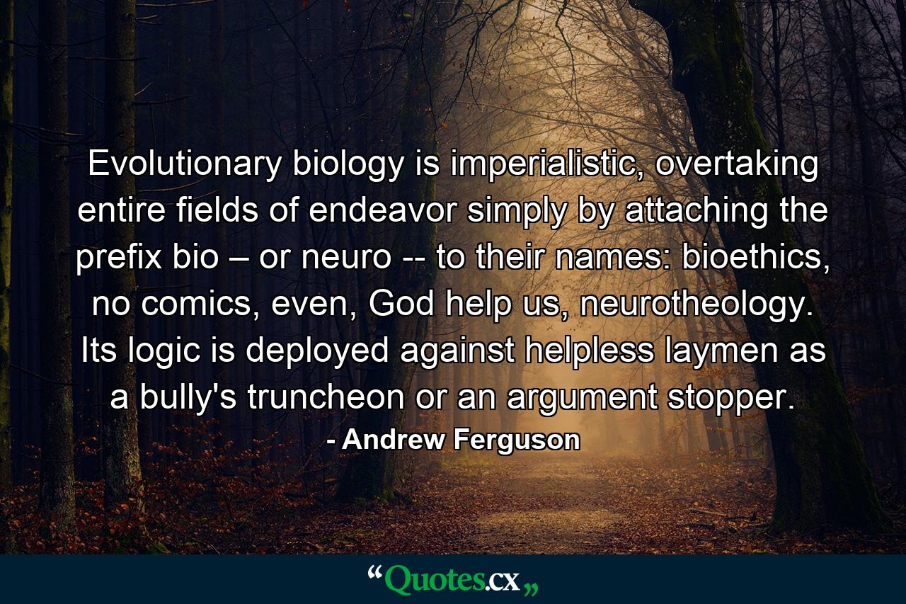 Evolutionary biology is imperialistic, overtaking entire fields of endeavor simply by attaching the prefix bio – or neuro -- to their names: bioethics, no comics, even, God help us, neurotheology. Its logic is deployed against helpless laymen as a bully's truncheon or an argument stopper. - Quote by Andrew Ferguson