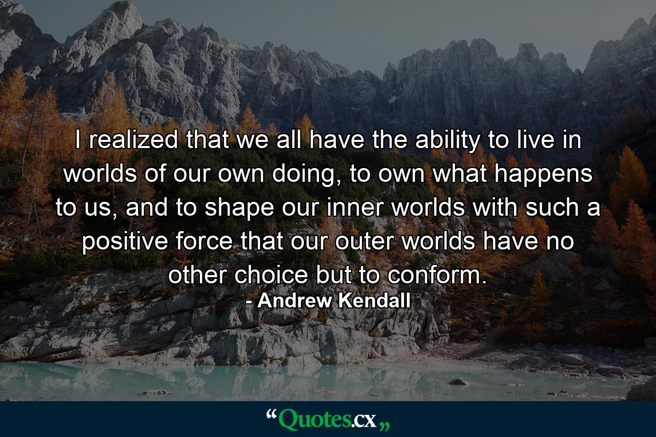 I realized that we all have the ability to live in worlds of our own doing, to own what happens to us, and to shape our inner worlds with such a positive force that our outer worlds have no other choice but to conform. - Quote by Andrew Kendall