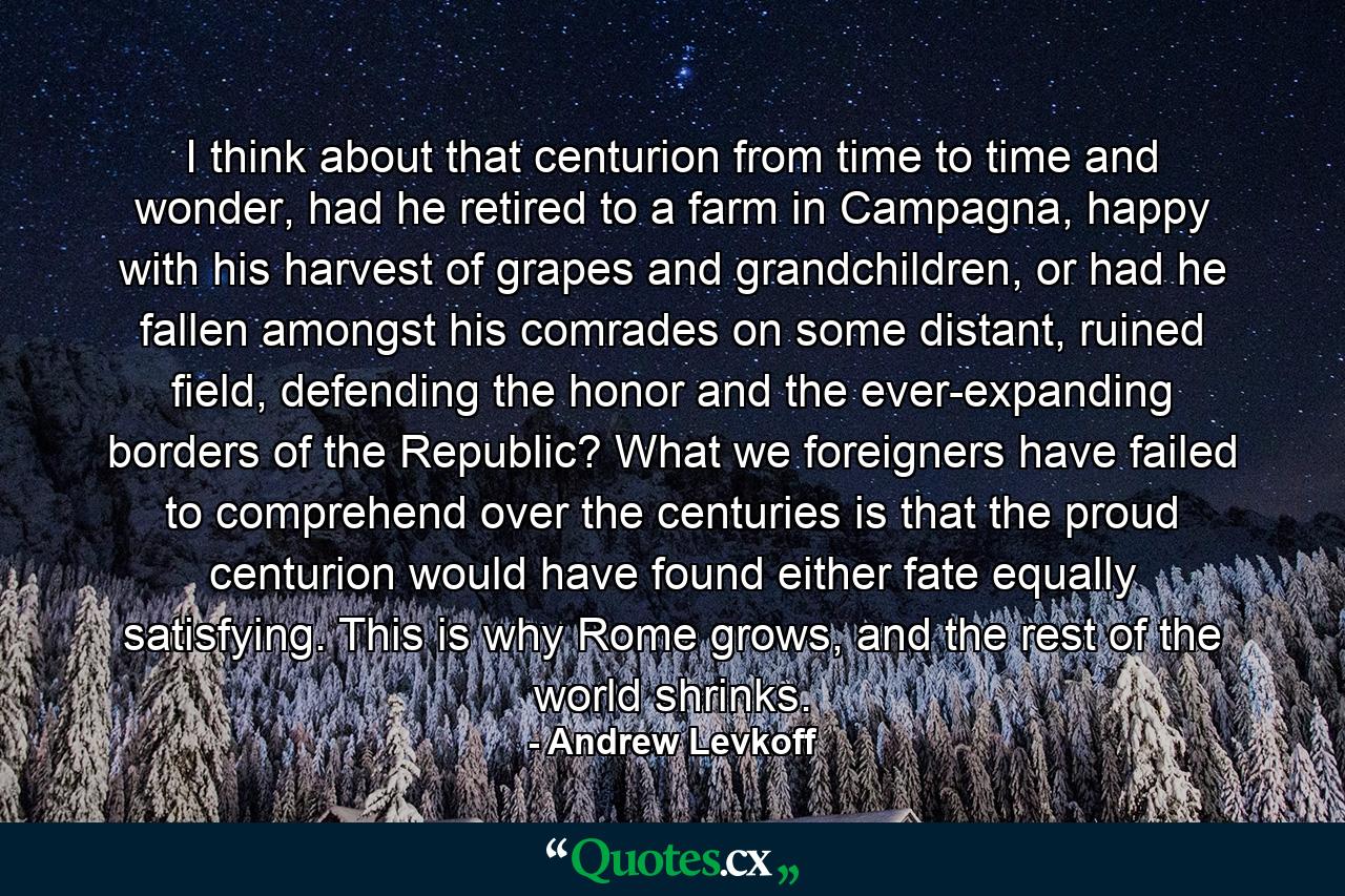 I think about that centurion from time to time and wonder, had he retired to a farm in Campagna, happy with his harvest of grapes and grandchildren, or had he fallen amongst his comrades on some distant, ruined field, defending the honor and the ever-expanding borders of the Republic? What we foreigners have failed to comprehend over the centuries is that the proud centurion would have found either fate equally satisfying. This is why Rome grows, and the rest of the world shrinks. - Quote by Andrew Levkoff