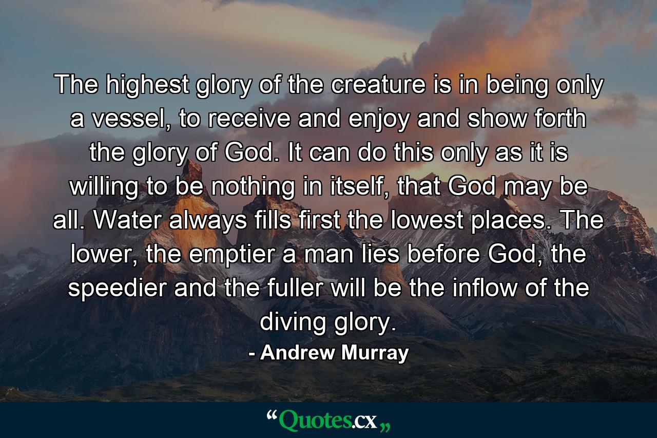 The highest glory of the creature is in being only a vessel, to receive and enjoy and show forth the glory of God. It can do this only as it is willing to be nothing in itself, that God may be all. Water always fills first the lowest places. The lower, the emptier a man lies before God, the speedier and the fuller will be the inflow of the diving glory. - Quote by Andrew Murray