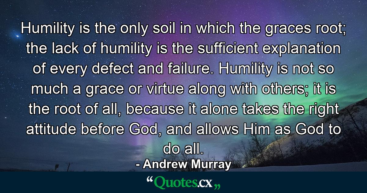 Humility is the only soil in which the graces root; the lack of humility is the sufficient explanation of every defect and failure. Humility is not so much a grace or virtue along with others; it is the root of all, because it alone takes the right attitude before God, and allows Him as God to do all. - Quote by Andrew Murray