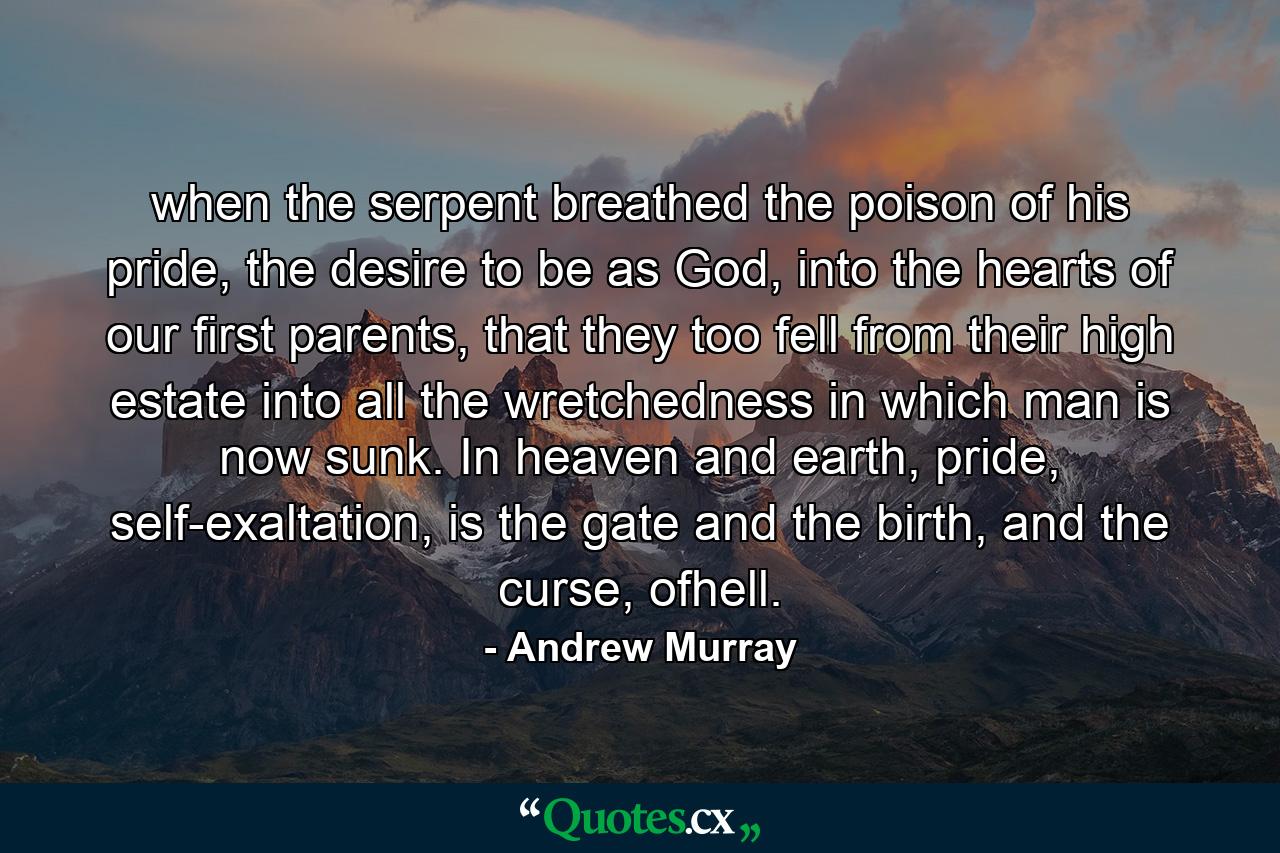 when the serpent breathed the poison of his pride, the desire to be as God, into the hearts of our first parents, that they too fell from their high estate into all the wretchedness in which man is now sunk. In heaven and earth, pride, self-exaltation, is the gate and the birth, and the curse, ofhell. - Quote by Andrew Murray