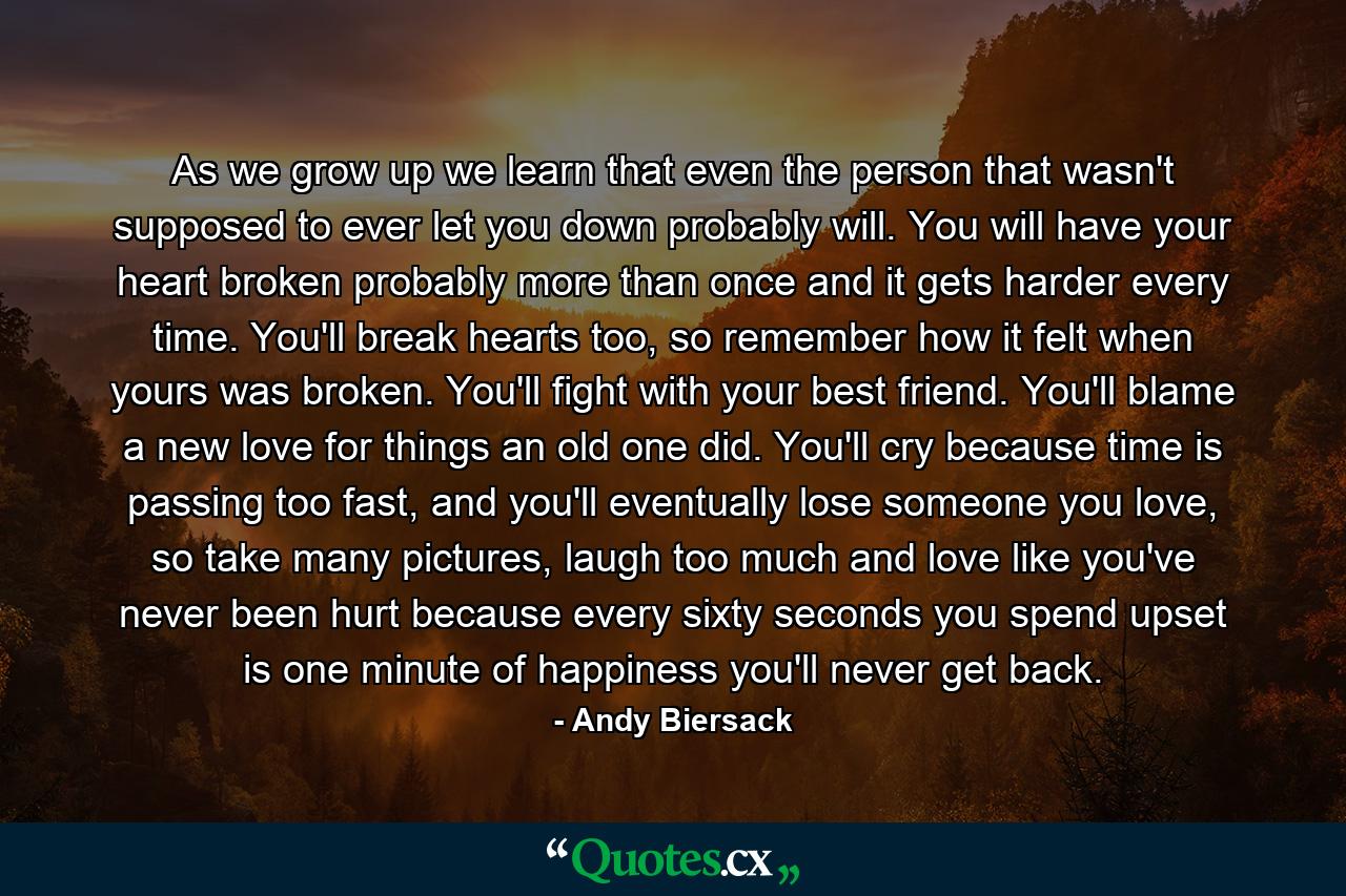 As we grow up we learn that even the person that wasn't supposed to ever let you down probably will. You will have your heart broken probably more than once and it gets harder every time. You'll break hearts too, so remember how it felt when yours was broken. You'll fight with your best friend. You'll blame a new love for things an old one did. You'll cry because time is passing too fast, and you'll eventually lose someone you love, so take many pictures, laugh too much and love like you've never been hurt because every sixty seconds you spend upset is one minute of happiness you'll never get back. - Quote by Andy Biersack