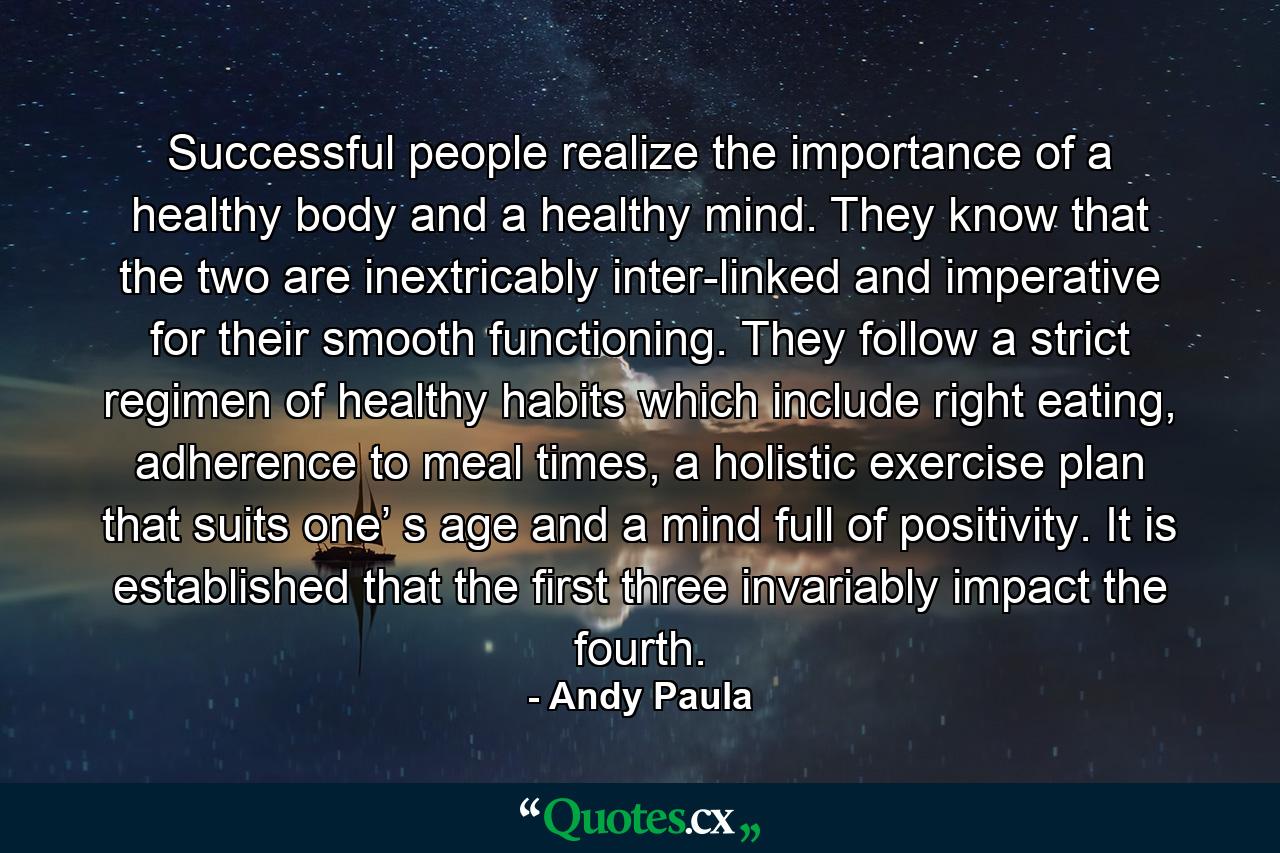 Successful people realize the importance of a healthy body and a healthy mind. They know that the two are inextricably inter-linked and imperative for their smooth functioning. They follow a strict regimen of healthy habits which include right eating, adherence to meal times, a holistic exercise plan that suits one’ s age and a mind full of positivity. It is established that the first three invariably impact the fourth. - Quote by Andy Paula