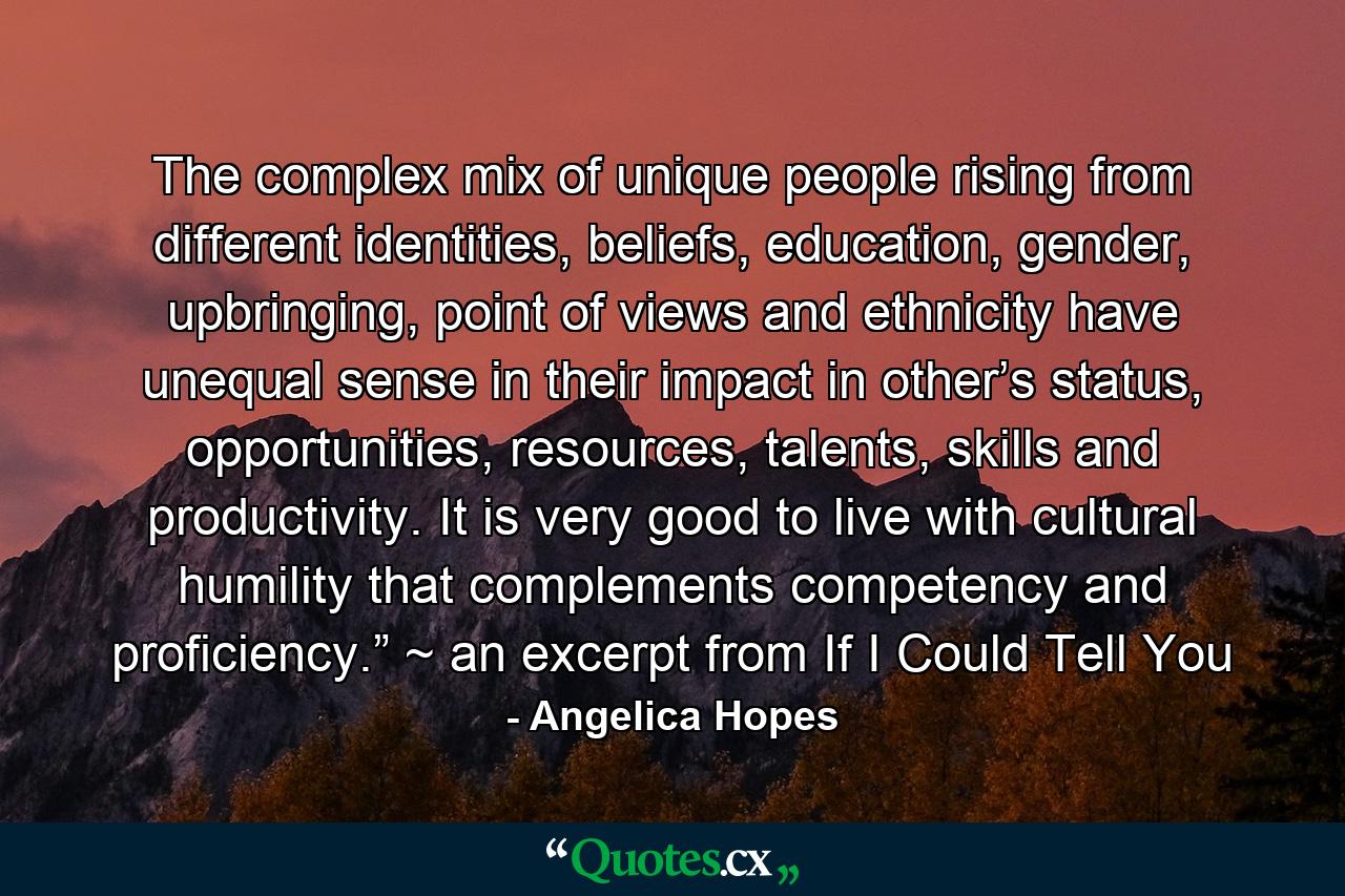 The complex mix of unique people rising from different identities, beliefs, education, gender, upbringing, point of views and ethnicity have unequal sense in their impact in other’s status, opportunities, resources, talents, skills and productivity. It is very good to live with cultural humility that complements competency and proficiency.” ~ an excerpt from If I Could Tell You - Quote by Angelica Hopes