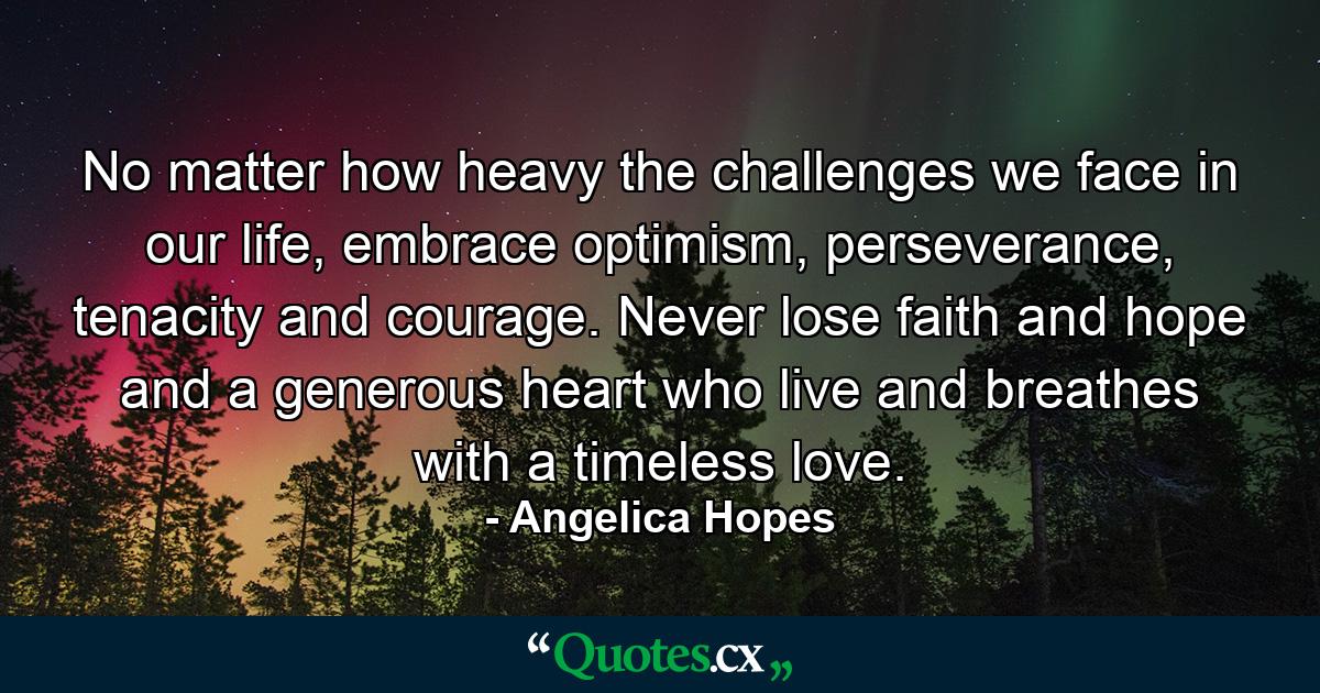 No matter how heavy the challenges we face in our life, embrace optimism, perseverance, tenacity and courage. Never lose faith and hope and a generous heart who live and breathes with a timeless love. - Quote by Angelica Hopes