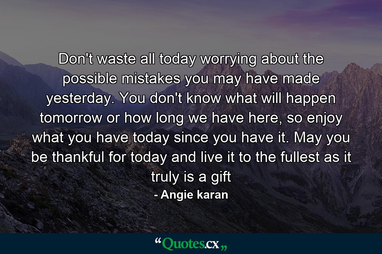 Don't waste all today worrying about the possible mistakes you may have made yesterday. You don't know what will happen tomorrow or how long we have here, so enjoy what you have today since you have it. May you be thankful for today and live it to the fullest as it truly is a gift - Quote by Angie karan