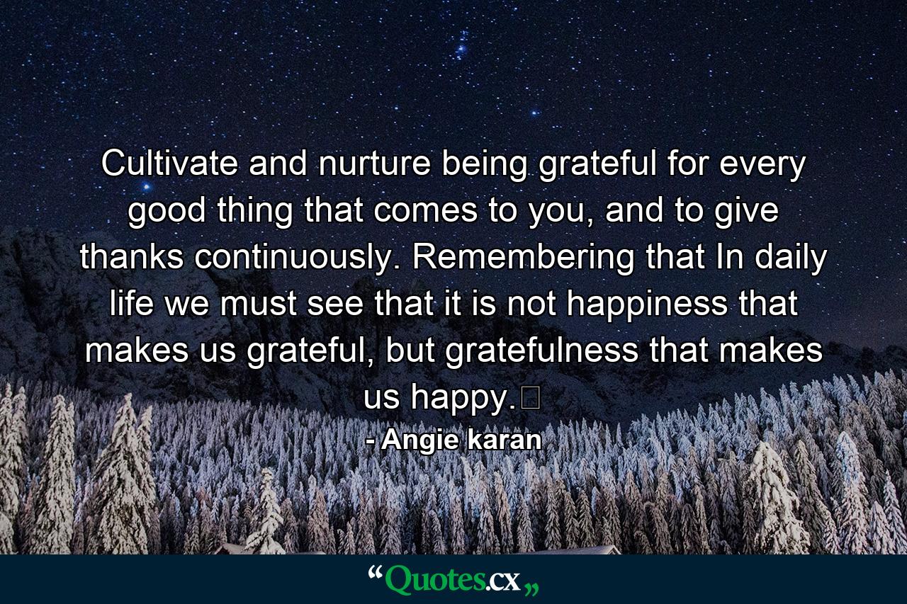 Cultivate and nurture being grateful for every good thing that comes to you, and to give thanks continuously. Remembering that In daily life we must see that it is not happiness that makes us grateful, but gratefulness that makes us happy.﻿ - Quote by Angie karan