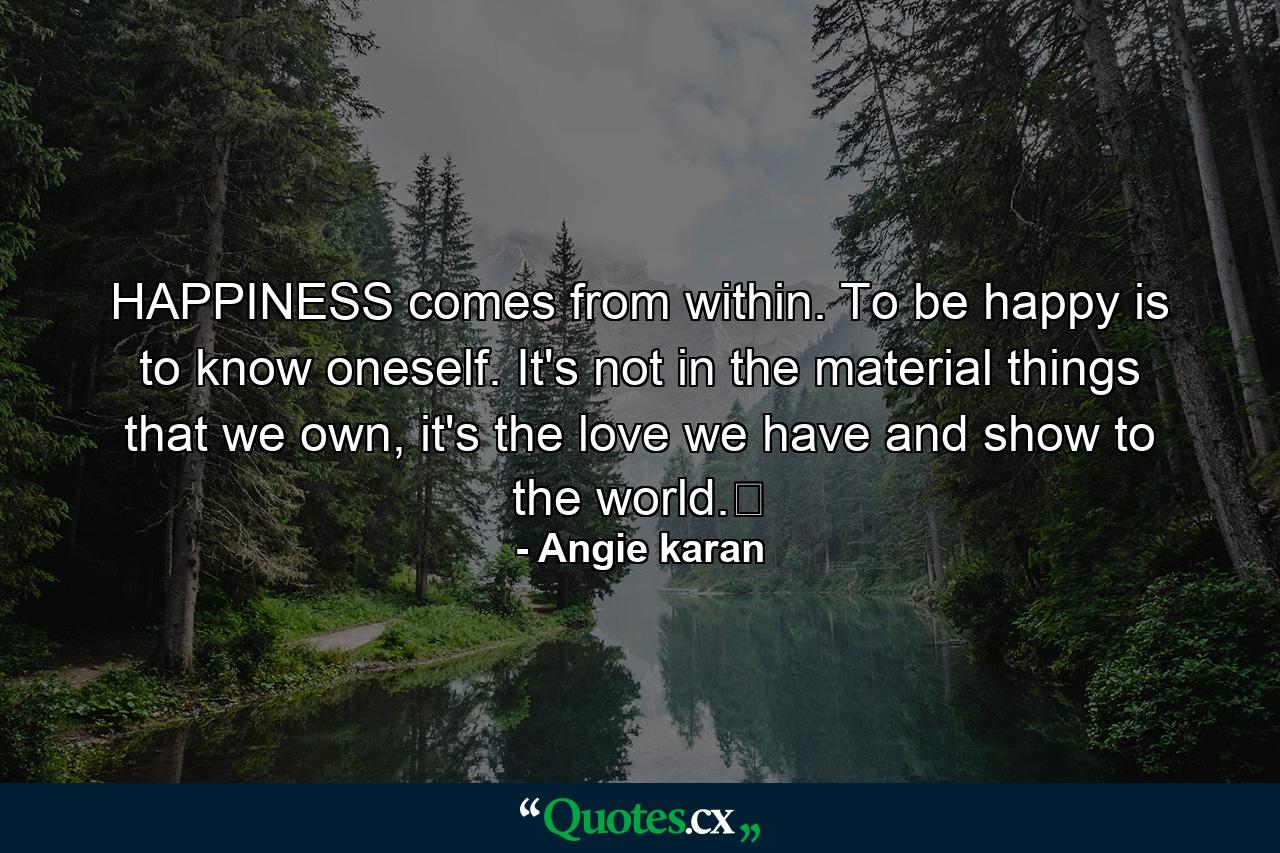 HAPPINESS comes from within. To be happy is to know oneself. It's not in the material things that we own, it's the love we have and show to the world.﻿ - Quote by Angie karan