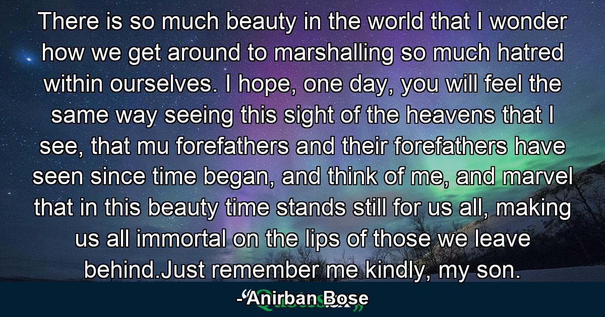 There is so much beauty in the world that I wonder how we get around to marshalling so much hatred within ourselves. I hope, one day, you will feel the same way seeing this sight of the heavens that I see, that mu forefathers and their forefathers have seen since time began, and think of me, and marvel that in this beauty time stands still for us all, making us all immortal on the lips of those we leave behind.Just remember me kindly, my son. - Quote by Anirban Bose