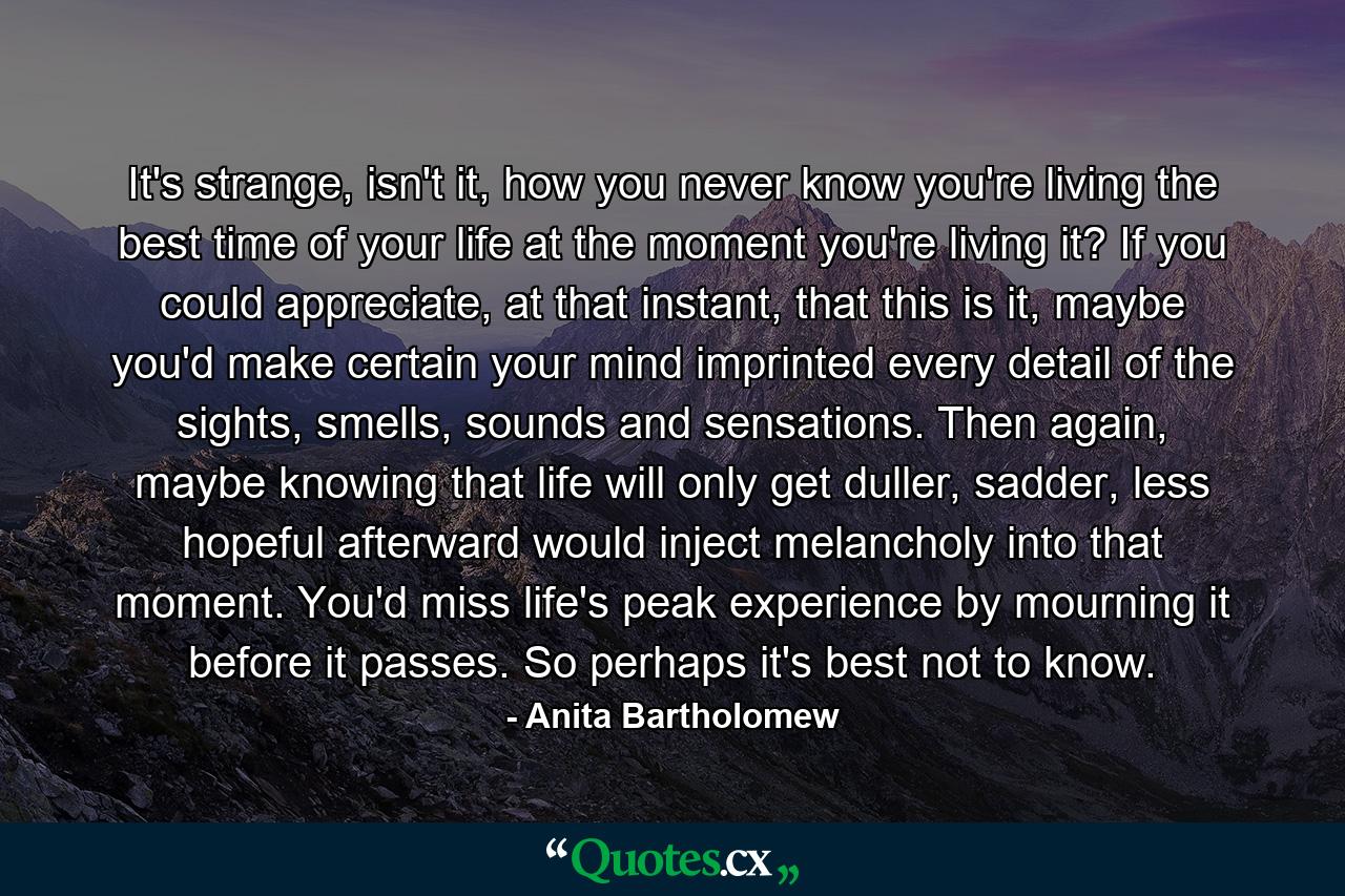 It's strange, isn't it, how you never know you're living the best time of your life at the moment you're living it? If you could appreciate, at that instant, that this is it, maybe you'd make certain your mind imprinted every detail of the sights, smells, sounds and sensations.  Then again, maybe knowing that life will only get duller, sadder, less hopeful afterward would inject melancholy into that moment. You'd miss life's peak experience by mourning it before it passes.  So perhaps it's best not to know. - Quote by Anita Bartholomew