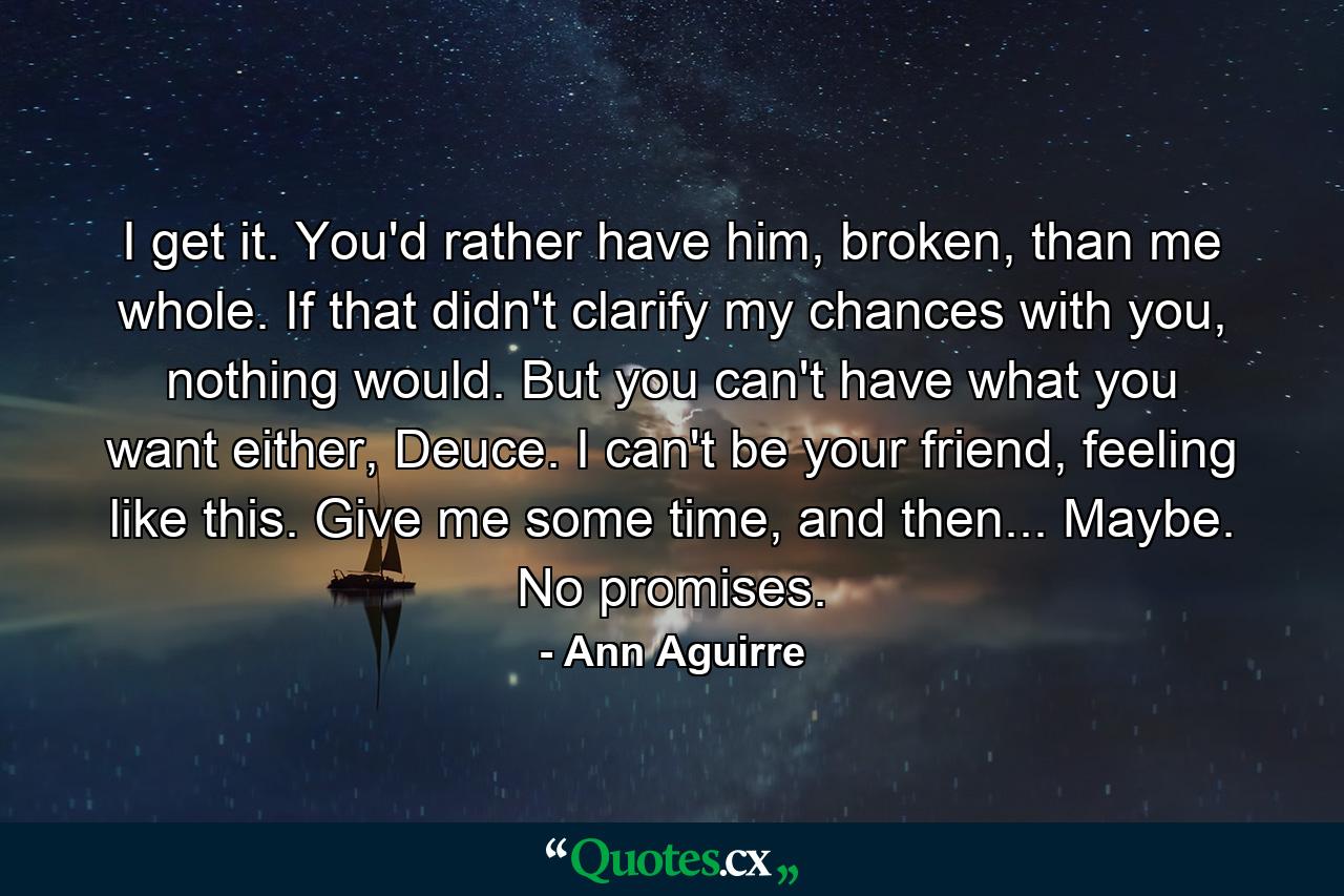 I get it. You'd rather have him, broken, than me whole. If that didn't clarify my chances with you, nothing would. But you can't have what you want either, Deuce. I can't be your friend, feeling like this. Give me some time, and then... Maybe. No promises. - Quote by Ann Aguirre